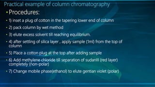 Practical example of column chromatography
•Procedures:
• 1) inset a plug of cotton in the tapering lower end of column
• 2) pack column by wet method
• 3) elute excess solvent till reaching equilibrium.
• 4) after settling of silica layer , apply sample (1ml) from the top of
column
• 5) Place a cotton plug at the top after adding sample
• 6) Add methylene chloride till separation of sudanIII (red layer)
completely (non-polar)
• 7) Change mobile phase(ethanol) to elute gentian violet (polar)
 
