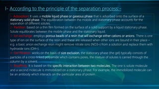 I- According to the principle of the separation process:-
1- Adsorption: It uses a mobile liquid phase or gaseous phase that is adsorbed onto the surface of a
stationary solid phase. The equilibration between the mobile and stationary phase accounts for the
separation of different solutes.
2- Partition: based on a thin film formed on the surface of a solid support by a liquid stationary phase.
Solute equilibrates between the mobile phase and the stationary liquid.
3- Ion exchange: employs porous beads of a resin that will exchange either cations or anions. There is one
type of ion on the surface of the resin and these are released when other ions are bound in their place –
e.g. a basic anion exchange resin might remove nitrate ions (NO3–) from a solution and replace them with
hydroxide ions (OH–).
4- Gel filtration: works on the basis of size exclusion, the stationary phase (the gel) typically consists of
particles of a cross-linked polyamide which contains pores, the mixture of solutes is carried through the
column by a solvent.
5- Bioaffinity: It is based on the specific interaction between two molecules. The one is solute molecule
and a second molecule is immobilized on a stationary phase. For example, the immobilized molecule can
be an antibody which interacts on the particular area of protein.
 