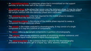 • An immobilized phase is a stationary phase that is immobilized on the support
particles, or on the inner wall of the column tubing.
• The mobile phase is the phase that moves over the stationary phase. It may be a liquid
liquid (LC) or a gas (GC). The mobile phase moves through the stationary phase where
the sample interacts with the stationary phase and is separated.
• The retention time (Rt) is the time required for the mobile phase to sweep a
component from the stationary phase.
• The retention volume is the volume of the mobile phase required to sweep a
component through stationary phase.
• The sample is the matter analyzed in chromatography. It may consist of a single
component or it may be a mixture of components.
• The solute refers to the sample components in partition chromatography.
• The solvent refers to any substance capable of solubilizing another substance, and
especially the liquid mobile phase in liquid chromatography.
• The stationary phase is the substance fixed in place for the chromatography
procedure. It may be solid, gel or a liquid. e.g ; silica, alumina, cellulose
 