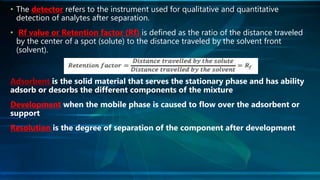 • The detector refers to the instrument used for qualitative and quantitative
detection of analytes after separation.
• Rf value or Retention factor (Rf) is defined as the ratio of the distance traveled
by the center of a spot (solute) to the distance traveled by the solvent front
(solvent).
Adsorbent is the solid material that serves the stationary phase and has ability
adsorb or desorbs the different components of the mixture
Development when the mobile phase is caused to flow over the adsorbent or
support
Resolution is the degree of separation of the component after development
 