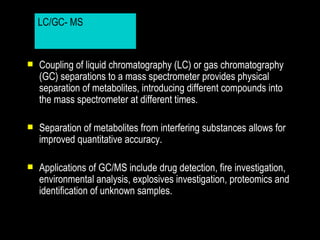 LC/GC- MS
             LC/GC- MS


   Coupling of liquid chromatography (LC) or gas chromatography
    (GC) separations to a mass spectrometer provides physical
    separation of metabolites, introducing different compounds into
    the mass spectrometer at different times.

   Separation of metabolites from interfering substances allows for
    improved quantitative accuracy.

   Applications of GC/MS include drug detection, fire investigation,
    environmental analysis, explosives investigation, proteomics and
    identification of unknown samples.
 