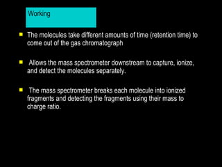 Working

   The molecules take different amounts of time (retention time) to
    come out of the gas chromatograph

    Allows the mass spectrometer downstream to capture, ionize,
    and detect the molecules separately.

    The mass spectrometer breaks each molecule into ionized
    fragments and detecting the fragments using their mass to
    charge ratio.
 