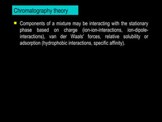 Chromatography theory
   Components of a mixture may be interacting with the stationary
    phase based on charge (ion-ion-interactions, ion-dipole-
    interactions), van der Waals' forces, relative solubility or
    adsorption (hydrophobic interactions, specific affinity).
 
