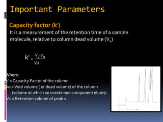 Important Parameters
Capacity factor (k')
It is a measurement of the retention time of a sample
molecule, relative to column dead volume (V0)
k' =
V1-Vo
Vo
Where:
k' = Capacity Factor of the column
Vo =Void volume ( or dead volume) of the column
(volume at which an unretained component elutes)
V1 = Retention volume of peak 1
 