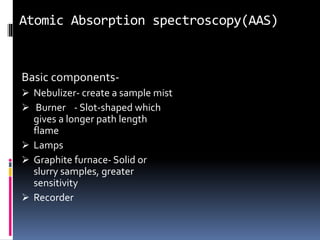 Atomic Absorption spectroscopy(AAS)
Basic components-
 Nebulizer- create a sample mist
 Burner - Slot-shaped which
gives a longer path length
flame
 Lamps
 Graphite furnace- Solid or
slurry samples, greater
sensitivity
 Recorder
 
