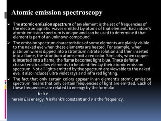  The atomic emission spectrum of an element is the set of frequencies of
the electromagnetic waves emitted by atoms of that element. Each atom's
atomic emission spectrum is unique and can be used to determine if that
element is part of an unknown compound.
 The emission spectrum characteristics of some elements are plainly visible
to the naked eye when these elements are heated. For example, when
platinum wire is dipped into a strontium nitrate solution and then inserted
into a flame, the strontium atoms emit a red color. Similarly, when copper
is inserted into a flame, the flame becomes light blue.These definite
characteristics allow elements to be identified by their atomic emission
spectrum. Not all lights emitted by the spectrum are viewable to the naked
eye, it also includes ultra violet rays and infra red lighting.
 The fact that only certain colors appear in an element's atomic emission
spectrum means that only certain frequencies of light are emitted. Each of
these frequencies are related to energy by the formula:
E=h ν
herein E is energy, h isPlank’s constant and ν is the frequency.
Atomic emission spectroscopy
 