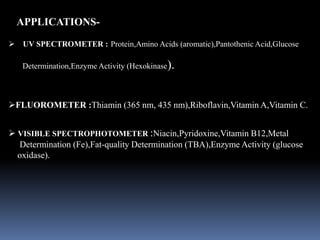  UV SPECTROMETER : Protein,Amino Acids (aromatic),Pantothenic Acid,Glucose
Determination,Enzyme Activity (Hexokinase).
FLUOROMETER :Thiamin (365 nm, 435 nm),Riboflavin,Vitamin A,Vitamin C.
 VISIBLE SPECTROPHOTOMETER :Niacin,Pyridoxine,Vitamin B12,Metal
Determination (Fe),Fat-quality Determination (TBA),Enzyme Activity (glucose
oxidase).
APPLICATIONS-
 