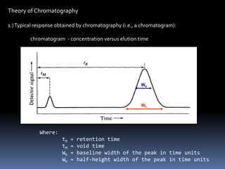 Theory of Chromatography
1.)Typical response obtained by chromatography (i.e., a chromatogram):
chromatogram - concentration versus elution time
Wh
Wb
Where:
tR = retention time
tM = void time
Wb = baseline width of the peak in time units
Wh = half-height width of the peak in time units
Inject
 