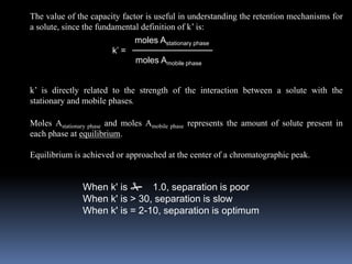 The value of the capacity factor is useful in understanding the retention mechanisms for
a solute, since the fundamental definition of k’ is:
k’ is directly related to the strength of the interaction between a solute with the
stationary and mobile phases.
Moles Astationary phase and moles Amobile phase represents the amount of solute present in
each phase at equilibrium.
Equilibrium is achieved or approached at the center of a chromatographic peak.
k’ =
moles Astationary phase
moles Amobile phase
When k' is # 1.0, separation is poor
When k' is > 30, separation is slow
When k' is = 2-10, separation is optimum
 