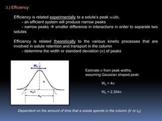 3.) Efficiency:
Efficiency is related experimentally to a solute’s peak width.
- an efficient system will produce narrow peaks
- narrow peaks  smaller difference in interactions in order to separate two
solutes
Efficiency is related theoretically to the various kinetic processes that are
involved in solute retention and transport in the column
- determine the width or standard deviation () of peaks
Wh
Estimate  from peak widths,
assuming Gaussian shaped peak:
Wb = 4
Wh = 2.354
Dependent on the amount of time that a solute spends in the column (k’ or tR)
 