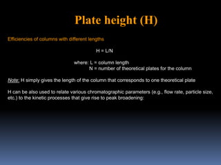 Efficiencies of columns with different lengths
H = L/N
where: L = column length
N = number of theoretical plates for the column
Note: H simply gives the length of the column that corresponds to one theoretical plate
H can be also used to relate various chromatographic parameters (e.g., flow rate, particle size,
etc.) to the kinetic processes that give rise to peak broadening:
Plate height (H)
 