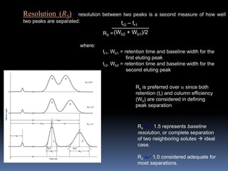 Resolution (RS) – resolution between two peaks is a second measure of how well
two peaks are separated:
RS =
where:
tr1, Wb1 = retention time and baseline width for the
first eluting peak
tr2, Wb2 = retention time and baseline width for the
second eluting peak
tr2 – tr1
(Wb2 + Wb1)/2
Rs is preferred over  since both
retention (tr) and column efficiency
(Wb) are considered in defining
peak separation.
Rs $ 1.5 represents baseline
resolution, or complete separation
of two neighboring solutes  ideal
case.
Rs $ 1.0 considered adequate for
most separations.
 