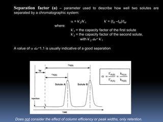 Separation factor (a) – parameter used to describe how well two solutes are
separated by a chromatographic system:
 = k’2/k’1 k’ = (tR –tM)/tM
where:
k’1 = the capacity factor of the first solute
k’2 = the capacity factor of the second solute,
with k’2 $ k’1
A value of  $1.1 is usually indicative of a good separation
Does not consider the effect of column efficiency or peak widths, only retention.
 
