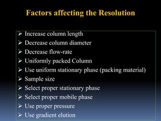 Factors affecting the Resolution
 Increase column length
 Decrease column diameter
 Decrease flow-rate
 Uniformly packed Column
 Use uniform stationary phase (packing material)
 Sample size
 Select proper stationary phase
 Select proper mobile phase
 Use proper pressure
 Use gradient elution
 