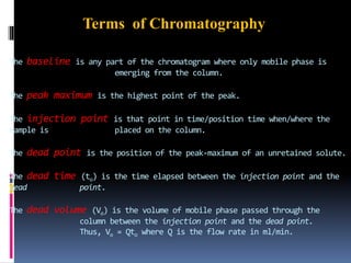 The baseline is any part of the chromatogram where only mobile phase is
emerging from the column.
The peak maximum is the highest point of the peak.
The injection point is that point in time/position time when/where the
sample is placed on the column.
The dead point is the position of the peak-maximum of an unretained solute.
The dead time (to) is the time elapsed between the injection point and the
dead point.
The dead volume (Vo) is the volume of mobile phase passed through the
column between the injection point and the dead point.
Thus, Vo = Qto where Q is the flow rate in ml/min.
Terms of Chromatography
 