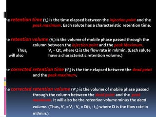 The retention time (tr) is the time elapsed between the injection point and the
peak maximum. Each solute has a characteristic retention time.
The retention volume (Vr) is the volume of mobile phase passed through the
column between the injection point and the peak Maximum.
Thus, Vr = Qtr where Q is the flow rate in ml/min. (Each solute
will also have a characteristic retention volume.)
The corrected retention time (t'r) is the time elapsed between the dead point
and the peak maximum.
The corrected retention volume (V'r) is the volume of mobile phase passed
through the column between the dead point and the peak
maximum. It will also be the retention volume minus the dead
volume. (Thus,V'r =Vr -Vo = Q(tr - to) where Q is the flow rate in
ml/min.)
 