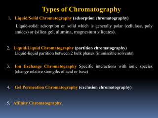 1. Liquid/Solid Chromatography (adsorption chromatography)
Liquid-solid: adsorption on solid which is generally polar (cellulose, poly
amides) or (silica gel, alumina, magnesium silicates).
2. Liquid/Liquid Chromatography (partition chromatography)
Liquid-liquid partition between 2 bulk phases (immiscible solvents)
3. Ion Exchange Chromatography Specific interactions with ionic species
(change relative strengths of acid or base)
4. Gel Permeation Chromatography (exclusion chromatography)
5. Affinity Chromatography.
Types of Chromatography
 