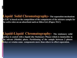 Liquid Solid Chromatography- The separation mechanism
in LSC is based on the competition of the components of the mixture sample for
the active sites on an absorbent such as Silica Gel. (Paper, TLC)
Liquid-Liquid Chromatography- The stationary solid
surface is coated with a liquid (the Stationary Phase) which is immiscible in
the solvent (Mobile) phase. Partitioning of the sample between 2 phases
delays or retains some components more than others to effect separation.
 