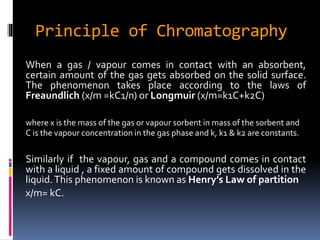 Principle of Chromatography
When a gas / vapour comes in contact with an absorbent,
certain amount of the gas gets absorbed on the solid surface.
The phenomenon takes place according to the laws of
Freaundlich (x/m =kC1/n) or Longmuir (x/m=k1C+k2C)
where x is the mass of the gas or vapour sorbent in mass of the sorbent and
C is the vapour concentration in the gas phase and k, k1 & k2 are constants.
Similarly if the vapour, gas and a compound comes in contact
with a liquid , a fixed amount of compound gets dissolved in the
liquid.This phenomenon is known as Henry’s Law of partition
x/m= kC.
 