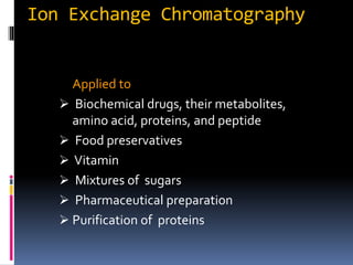 Ion Exchange Chromatography
Applied to
 Biochemical drugs, their metabolites,
amino acid, proteins, and peptide
 Food preservatives
 Vitamin
 Mixtures of sugars
 Pharmaceutical preparation
 Purification of proteins
 