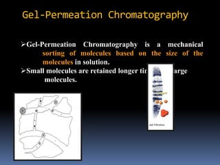 Gel-Permeation Chromatography is a mechanical
sorting of molecules based on the size of the
molecules in solution.
Small molecules are retained longer time than large
molecules.
Gel-Permeation Chromatography
 