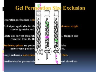 Separation mechanism is sieving not partitioning.
Technique applicable for the separation of high-molecular weight
species (proteins and polymer).
Solute and solvent molecules can diffuse into pores / trapped and
removed from the flow of the mobile phase.
 Stationary phase are porous silica or polymer particles
polystyrene, polyacrylamide) (5-10 mm) is used.
Large molecules not retained in the pores and elute first.
Small molecules permeate into pores strongly retained, eluted last
Gel Permeation Size Exclusion
 