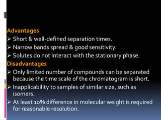 Advantages
 Short & well-defined separation times.
 Narrow bands spread & good sensitivity.
 Solutes do not interact with the stationary phase.
Disadvantages
 Only limited number of compounds can be separated
because the time scale of the chromatogram is short.
 Inapplicability to samples of similar size, such as
isomers.
 At least 10% difference in molecular weight is required
for reasonable resolution.
 