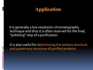 It is generally a low resolution chromatography
technique and thus it is often reserved for the final,
"polishing" step of a purification.
It is also useful for determining the tertiary structure
and quaternary structure of purified proteins.
Application
 