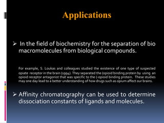 Applications
 In the field of biochemistry for the separation of bio
macromolecules from biological compounds.
For example, S. Loukas and colleagues studied the existence of one type of suspected
opiate receptor in the brain (1994). They separated the (opioid binding protein by using an
opioid receptor antagonist that was specific to the (-opioid binding protein. These studies
may one day lead to a better understanding of how drugs such as opium affect our brains.
 Affinity chromatography can be used to determine
dissociation constants of ligands and molecules.
 