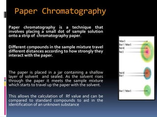 Paper Chromatography
Paper chromatography is a technique that
involves placing a small dot of sample solution
onto a strip of chromatography paper.
Different compounds in the sample mixture travel
different distances according to how strongly they
interact with the paper.
The paper is placed in a jar containing a shallow
layer of solvent and sealed. As the solvent rises
through the paper it meets the sample mixture
which starts to travel up the paper with the solvent.
This allows the calculation of Rf value and can be
compared to standard compounds to aid in the
identification of an unknown substance
 