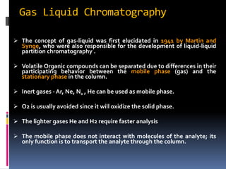 Gas Liquid Chromatography
 The concept of gas-liquid was first elucidated in 1941 by Martin and
Synge, who were also responsible for the development of liquid-liquid
partition chromatography .
 Volatile Organic compounds can be separated due to differences in their
participating behavior between the mobile phase (gas) and the
stationary phase in the column.
 Inert gases - Ar, Ne, N2 , He can be used as mobile phase.
 O2 is usually avoided since it will oxidize the solid phase.
 The lighter gases He and H2 require faster analysis
 The mobile phase does not interact with molecules of the analyte; its
only function is to transport the analyte through the column.
 