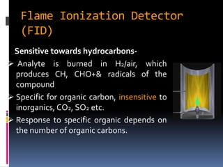 Flame Ionization Detector
(FID)
Sensitive towards hydrocarbons-
 Analyte is burned in H2/air, which
produces CH, CHO+& radicals of the
compound
 Specific for organic carbon, insensitive to
inorganics, CO2, SO2 etc.
 Response to specific organic depends on
the number of organic carbons.
 