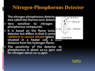The nitrogen phosphorous detector
also called the thermo ionic detector
 Very sensitive to nitrogen and
phosphorous compounds.
 It is based on the flame ionization
detector but differs in that it contains a
rubidium or cesium silicate (glass) bead
situated in a heater coil, a little
distance from the hydrogen flame.
 The sensitivity of the detector to
phosphorous is about 10-12 ppm and
for nitrogen about 10-11 ppm
NPD
Nitrogen-Phosphorous Detector
 