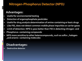 Nitrogen-Phosphorus Detector (NPD)
Advantages:
 Useful for environmental testing
 Detection of organophosphate pesticides
 Useful for drug analysis determination of amine-containing or basic drugs
 Like FID, does not detect common mobile phase impurities or carrier gases
 Limit of detection: NPD is 500x better than FID in detecting nitrogen- and
 Phosphorus- containing compounds
 NPD more sensitive to other heterocompounds, such as sulfur-, halogen-
,and arsenic- containing molecules
Disadvantages:
 Destructive detector
 