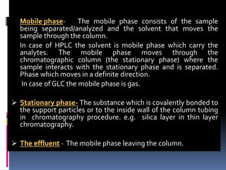 Mobile phase- The mobile phase consists of the sample
being separated/analyzed and the solvent that moves the
sample through the column.
In case of HPLC the solvent is mobile phase which carry the
analytes. The mobile phase moves through the
chromatographic column (the stationary phase) where the
sample interacts with the stationary phase and is separated.
Phase which moves in a definite direction.
In case of GLC the mobile phase is gas.
 Stationary phase- The substance which is covalently bonded to
the support particles or to the inside wall of the column tubing
in chromatography procedure. e.g. silica layer in thin layer
chromatography.
 The effluent - The mobile phase leaving the column.
 
