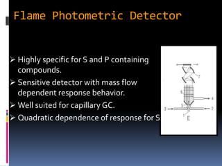 Flame Photometric Detector
 Highly specific for S and P containing
compounds.
 Sensitive detector with mass flow
dependent response behavior.
 Well suited for capillary GC.
 Quadratic dependence of response for S.
 