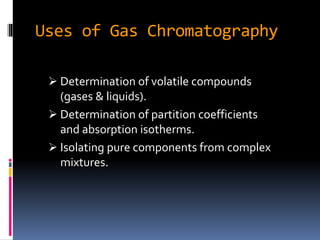 Uses of Gas Chromatography
 Determination of volatile compounds
(gases & liquids).
 Determination of partition coefficients
and absorption isotherms.
 Isolating pure components from complex
mixtures.
 