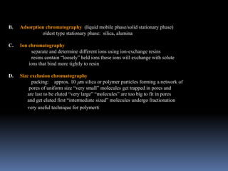 B. Adsorption chromatography (liquid mobile phase/solid stationary phase)
oldest type stationary phase: silica, alumina
C. Ion chromatography
separate and determine different ions using ion-exchange resins
resins contain “loosely” held ions these ions will exchange with solute
ions that bind more tightly to resin
D. Size exclusion chromatography
packing: approx. 10 m silica or polymer particles forming a network of
pores of uniform size “very small” molecules get trapped in pores and
are last to be eluted “very large” “molecules” are too big to fit in pores
and get eluted first “intermediate sized” molecules undergo fractionation
very useful technique for polymers
 