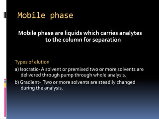 Mobile phase
Mobile phase are liquids which carries analytes
to the column for separation
Types of elution
a) Isocratic- A solvent or premixed two or more solvents are
delivered through pump through whole analysis.
b) Gradient- Two or more solvents are steadily changed
during the analysis.
 