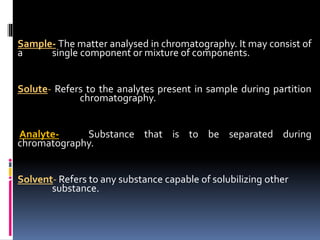  Sample- The matter analysed in chromatography. It may consist of
a single component or mixture of components.
 Solute- Refers to the analytes present in sample during partition
chromatography.
 Analyte- Substance that is to be separated during
chromatography.
 Solvent- Refers to any substance capable of solubilizing other
substance.
 