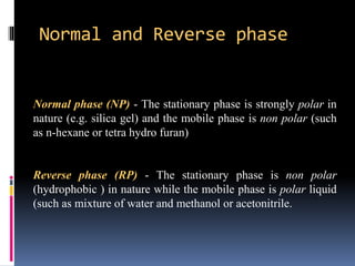 Normal and Reverse phase
Normal phase (NP) - The stationary phase is strongly polar in
nature (e.g. silica gel) and the mobile phase is non polar (such
as n-hexane or tetra hydro furan)
Reverse phase (RP) - The stationary phase is non polar
(hydrophobic ) in nature while the mobile phase is polar liquid
(such as mixture of water and methanol or acetonitrile.
 