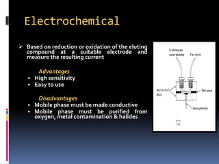 Electrochemical
 Based on reduction or oxidation of the eluting
compound at a suitable electrode and
measure the resulting current
Advantages
• High sensitivity
• Easy to use
Disadvantages
• Mobile phase must be made conductive
• Mobile phase must be purified from
oxygen, metal contamination & halides
 
