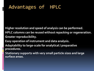 Advantages of HPLC
 Higher resolution and speed of analysis can be performed.
 HPLC columns can be reused without repacking or regeneration.
 Greater reproducibility.
 Easy operation of instrument and data analysis.
 Adaptability to large-scale for analytical / preparative
procedures.
 Stationary supports with very small particle sizes and large
surface areas.
 