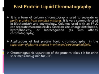 Fast Protein Liquid Chromatography
 It is a form of column chromatography used to separate or
purify proteins from complex mixtures. It is very commonly used
in biochemistry and enzymology. Columns used with an FPLC
can separate macromolecules based on size, charge distribution,
hydrophobicity, or biorecognition (as with affinity
chromatography)
 Applications of fast protein liquid chromatography in the
separation of plasma proteins in urine and cerebrospinal fluid.
 Chromatographic separation of the proteins takes 1 h for urine
specimens and 45 min for CSF.
 