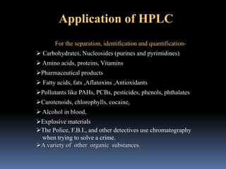 Application of HPLC
For the separation, identification and quantification-
 Carbohydrates, Nucleosides (purines and pyrimidines)
 Amino acids, proteins, Vitamins
Pharmaceutical products
 Fatty acids, fats ,Aflatoxins ,Antioxidants
Pollutants like PAHs, PCBs, pesticides, phenols, phthalates
Carotenoids, chlorophylls, cocaine,
 Alcohol in blood,
Explosive materials
The Police, F.B.I., and other detectives use chromatography
when trying to solve a crime.
A variety of other organic substances.
 