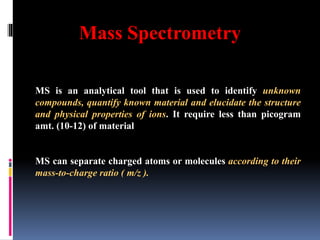Mass Spectrometry
MS is an analytical tool that is used to identify unknown
compounds, quantify known material and elucidate the structure
and physical properties of ions. It require less than picogram
amt. (10-12) of material
MS can separate charged atoms or molecules according to their
mass-to-charge ratio ( m/z ).
 