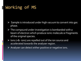 Working of MS
 Sample is introduced under high vacuum to convert into gas
phase.
 The compound under investigation is bombarded with a
beam of electron which produce ionic molecule or fragments
of the original species.
 Ions (+&- ions) are repelled out of the ion source and
accelerated towards the analyser region.
 Analyser can detect either positive or negative ions.
 
