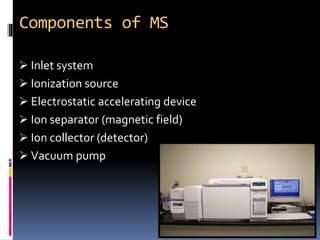 Components of MS
 Inlet system
 Ionization source
 Electrostatic accelerating device
 Ion separator (magnetic field)
 Ion collector (detector)
 Vacuum pump
 