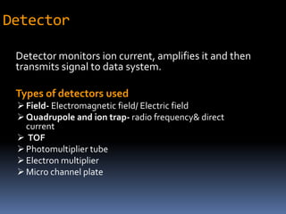 Detector
Detector monitors ion current, amplifies it and then
transmits signal to data system.
Types of detectors used
Field- Electromagnetic field/ Electric field
Quadrupole and ion trap- radio frequency& direct
current
 TOF
Photomultiplier tube
Electron multiplier
Micro channel plate
 
