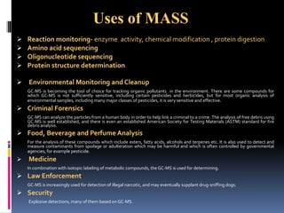  Reaction monitoring- enzyme activity, chemical modification , protein digestion
 Amino acid sequencing
 Oligonucleotide sequencing
 Protein structure determination
 Environmental Monitoring and Cleanup
GC-MS is becoming the tool of choice for tracking organic pollutants in the environment. There are some compounds for
which GC-MS is not sufficiently sensitive, including certain pesticides and herbicides, but for most organic analysis of
environmental samples, including many major classes of pesticides, it is very sensitive and effective.
 Criminal Forensics
GC-MS can analyze the particles from a human body in order to help link a criminal to a crime. The analysis of free debris using
GC-MS is well established, and there is even an established American Society for Testing Materials (ASTM) standard for fire
debris analysis.
 Food, Beverage and Perfume Analysis
For the analysis of these compounds which include esters, fatty acids, alcohols and terpenes etc. It is also used to detect and
measure contaminants from spoilage or adulteration which may be harmful and which is often controlled by governmental
agencies, for example pesticide.
 Medicine
In combination with isotopic labeling of metabolic compounds, the GC-MS is used for determining.
 Law Enforcement
GC-MS is increasingly used for detection of illegal narcotic, and may eventually supplant drug-sniffing dogs.
 Security
Explosive detections, many of them based on GC-MS.
Uses of MASS
 